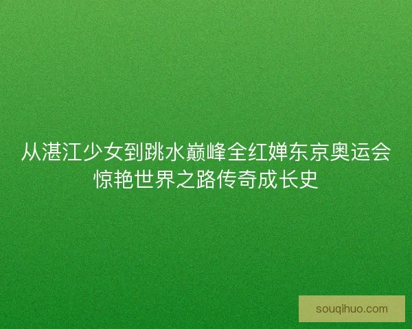 从湛江少女到跳水巅峰全红婵东京奥运会惊艳世界之路传奇成长史