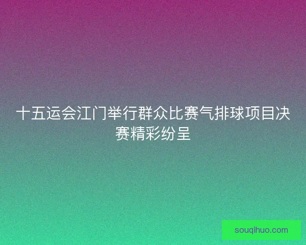 十五运会江门举行群众比赛气排球项目决赛精彩纷呈